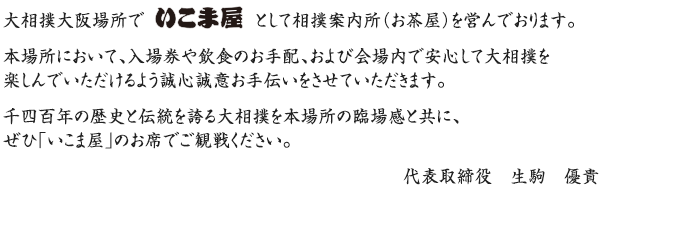 大相撲大阪場所でいこま屋として相撲案内所を営んでおります。本場所において、チケットや飲食の手配、および会場案内で安心して大相撲を楽しんでいただけるよう誠心誠意お手伝いをさせていただきます。